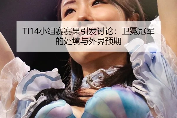 TI14小组赛赛果引发讨论：卫冕冠军的处境与外界预期